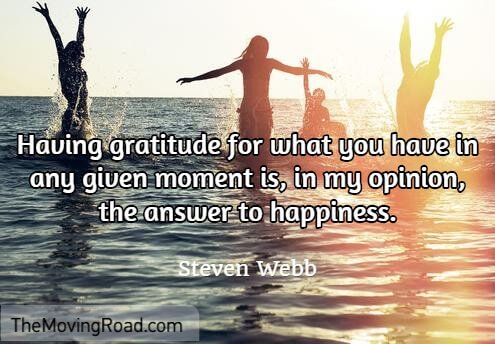 Having gratitude for what you have in any given moment is, in my opinion, the answer to happiness.