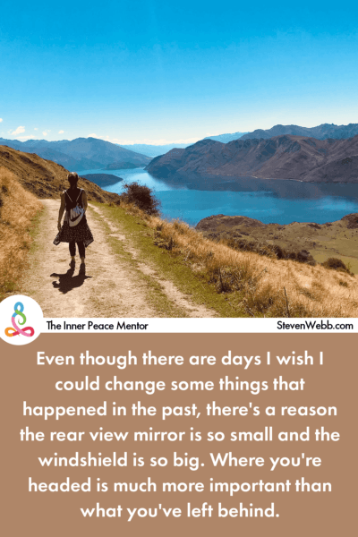 Even though there are days I wish I could change some things that happened in the past, there's a reason the rear view mirror is so small and the windshield is so big. Where you're headed is much more important than what you've left behind. 